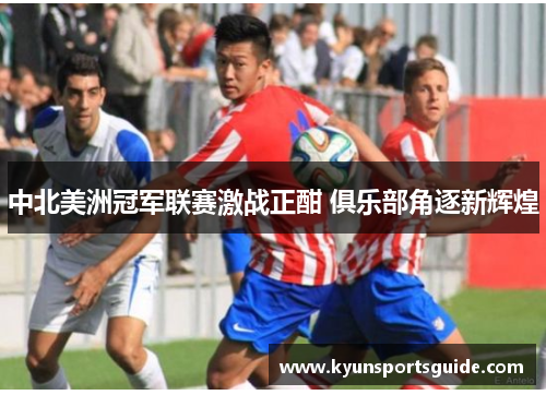 中北美洲冠军联赛激战正酣 俱乐部角逐新辉煌