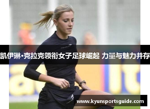 凯伊琳·克拉克领衔女子足球崛起 力量与魅力并存