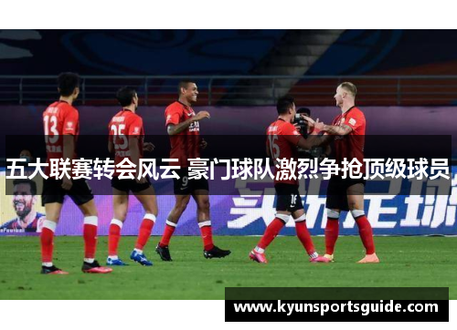 五大联赛转会风云 豪门球队激烈争抢顶级球员