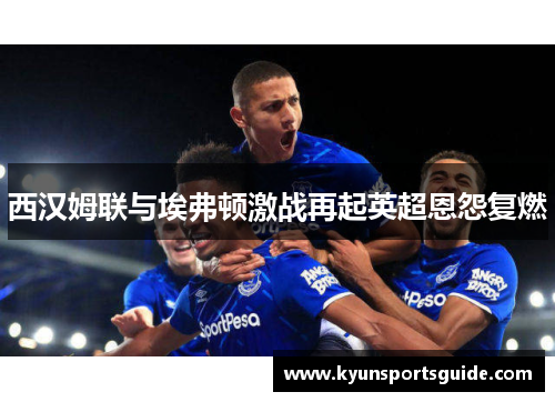 西汉姆联与埃弗顿激战再起英超恩怨复燃