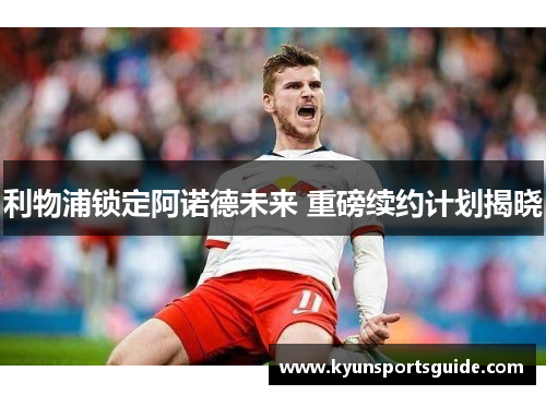 利物浦锁定阿诺德未来 重磅续约计划揭晓